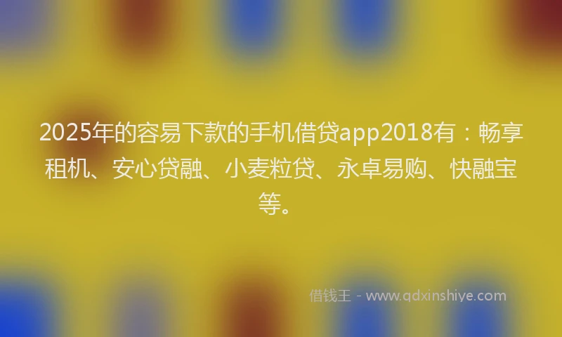 2025年的容易下款的手机借贷app2018有：畅享租机、安心贷融、小麦粒贷、永卓易购、快融宝等。
