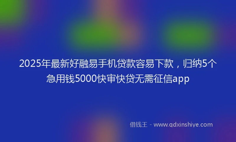 2025年最新好融易手机贷款容易下款，归纳5个急用钱5000快审快贷无需征信app