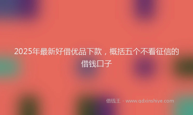 2025年最新好借优品下款，概括五个不看征信的借钱口子