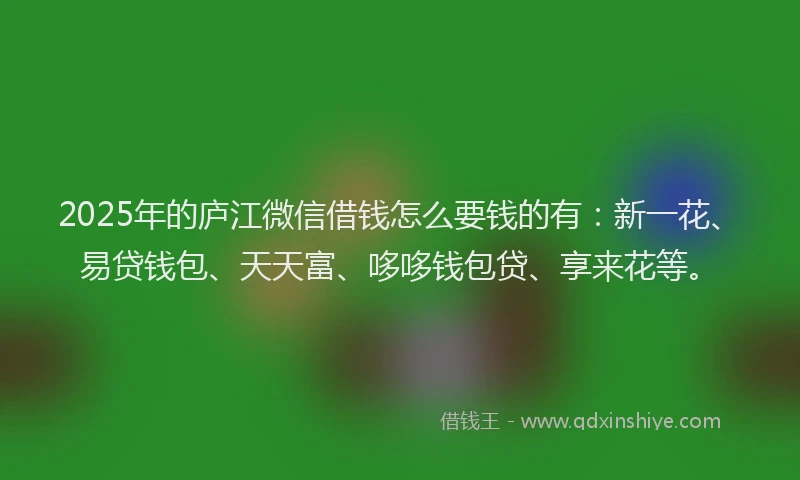 2025年的庐江微信借钱怎么要钱的有：新一花、易贷钱包、天天富、哆哆钱包贷、享来花等。