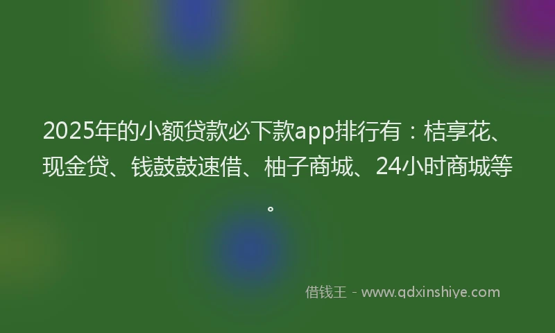 2025年的小额贷款必下款app排行有：桔享花、现金贷、钱鼓鼓速借、柚子商城、24小时商城等。