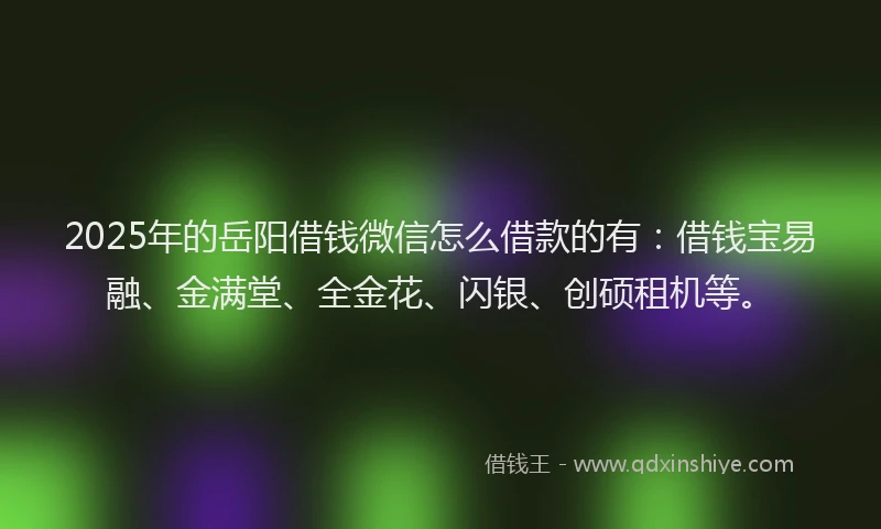 2025年的岳阳借钱微信怎么借款的有：借钱宝易融、金满堂、全金花、闪银、创硕租机等。