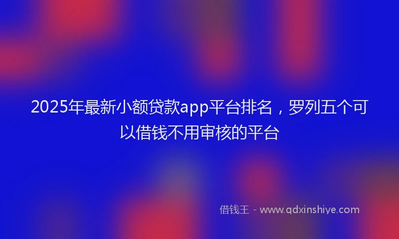 2025年最新小额贷款app平台排名，罗列五个可以借钱不用审核的平台