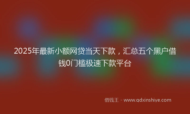 2025年最新小额网贷当天下款，汇总五个黑户借钱0门槛极速下款平台