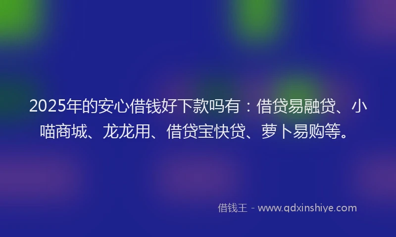 2025年的安心借钱好下款吗有：借贷易融贷、小喵商城、龙龙用、借贷宝快贷、萝卜易购等。