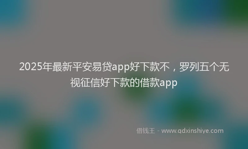 2025年最新平安易贷app好下款不，罗列五个无视征信好下款的借款app