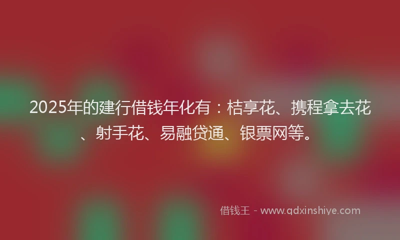 2025年的建行借钱年化有：桔享花、携程拿去花、射手花、易融贷通、银票网等。