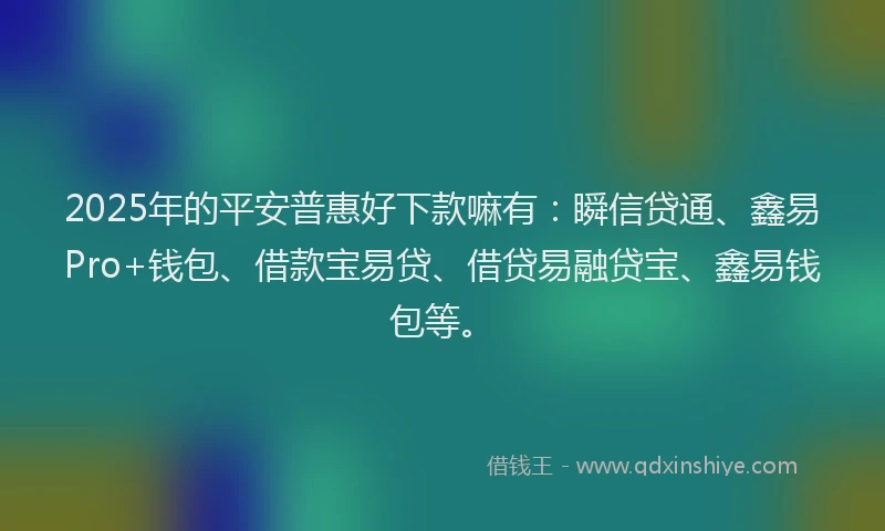 2025年的平安普惠好下款嘛有：瞬信贷通、鑫易Pro+钱包、借款宝易贷、借贷易融贷宝、鑫易钱包等。