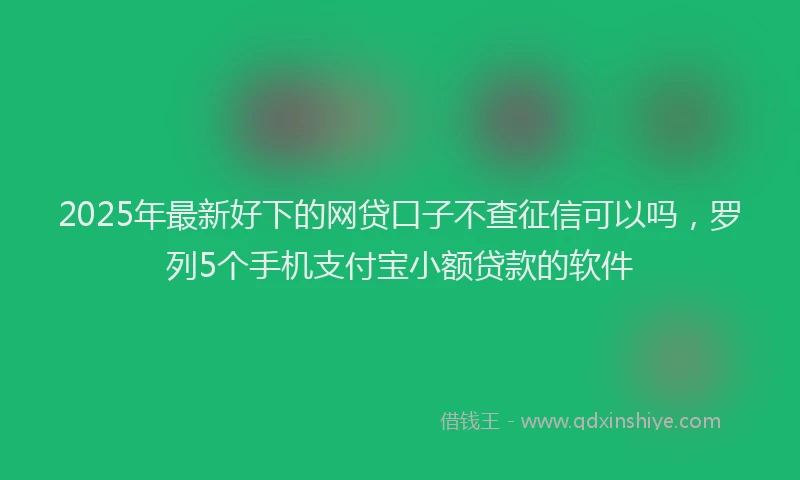 2025年最新好下的网贷口子不查征信可以吗，罗列5个手机支付宝小额贷款的软件