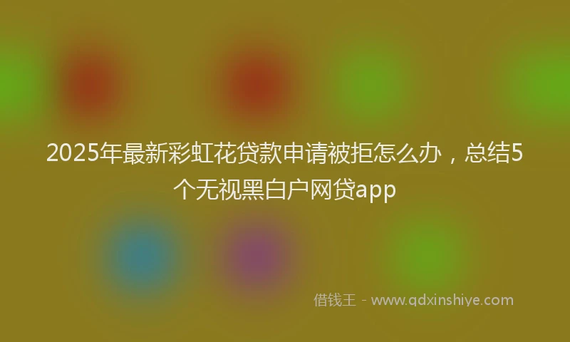 2025年最新彩虹花贷款申请被拒怎么办，总结5个无视黑白户网贷app