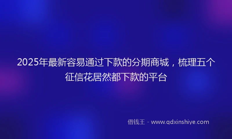 2025年最新容易通过下款的分期商城，梳理五个征信花居然都下款的平台