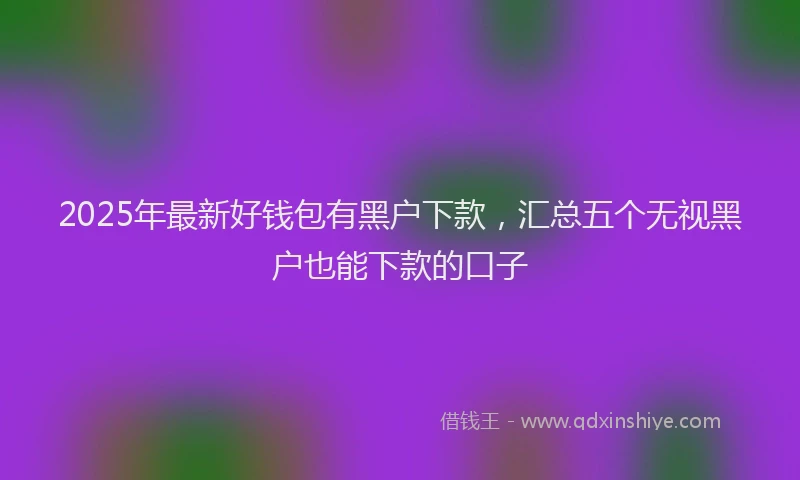 2025年最新好钱包有黑户下款，汇总五个无视黑户也能下款的口子