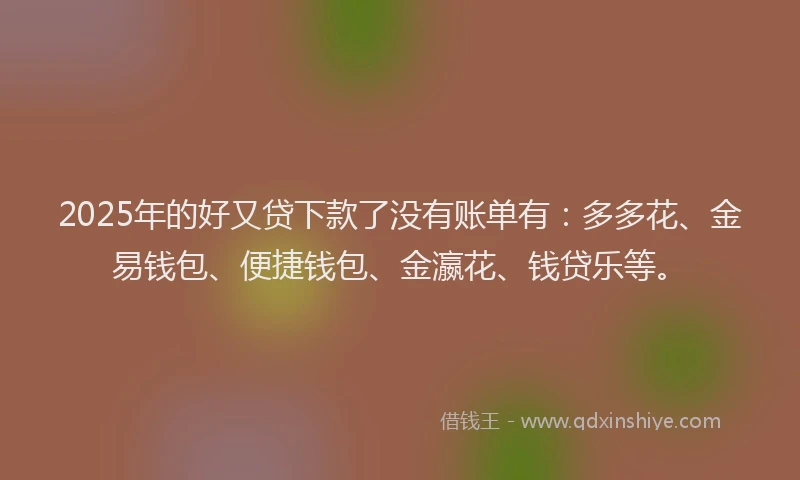 2025年的好又贷下款了没有账单有：多多花、金易钱包、便捷钱包、金瀛花、钱贷乐等。