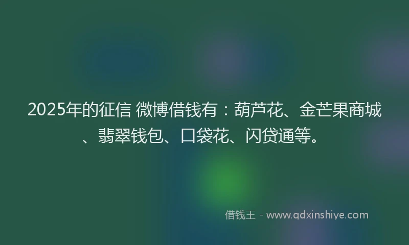 2025年的征信 微博借钱有：葫芦花、金芒果商城、翡翠钱包、口袋花、闪贷通等。