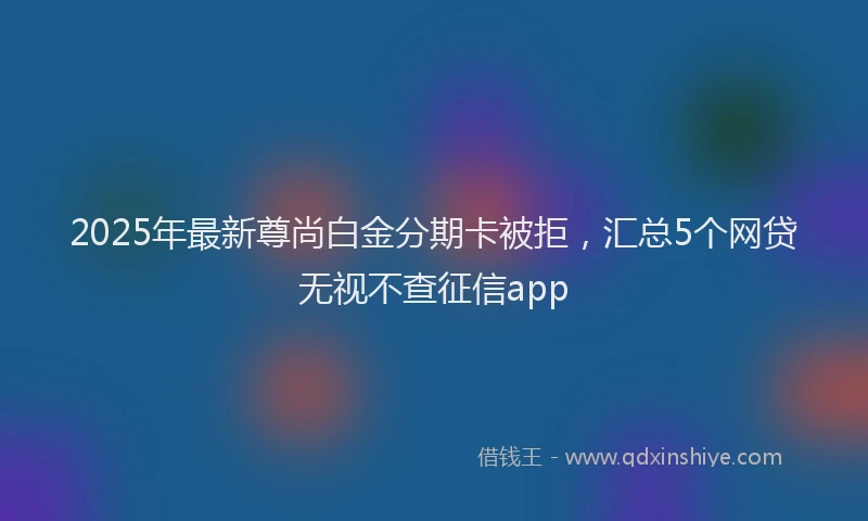 2025年最新尊尚白金分期卡被拒，汇总5个网贷无视不查征信app