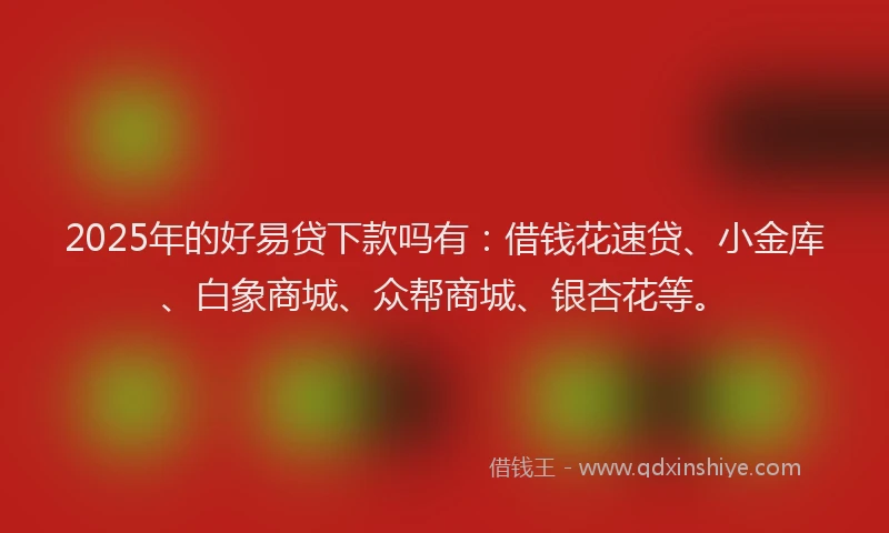 2025年的好易贷下款吗有：借钱花速贷、小金库、白象商城、众帮商城、银杏花等。