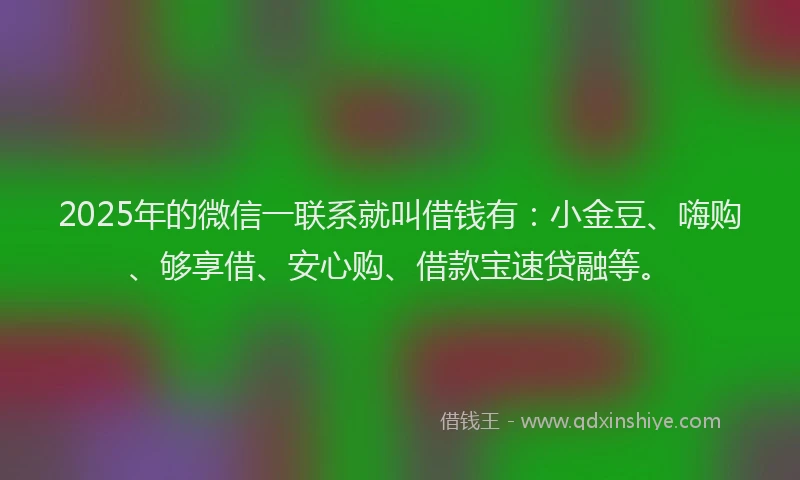 2025年的微信一联系就叫借钱有：小金豆、嗨购、够享借、安心购、借款宝速贷融等。