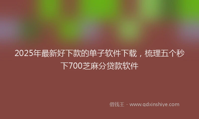 2025年最新好下款的单子软件下载，梳理五个秒下700芝麻分贷款软件