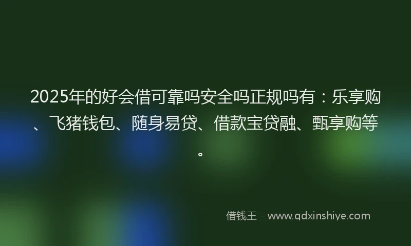 2025年的好会借可靠吗安全吗正规吗有：乐享购、飞猪钱包、随身易贷、借款宝贷融、甄享购等。