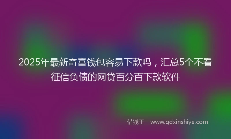 2025年最新奇富钱包容易下款吗，汇总5个不看征信负债的网贷百分百下款软件