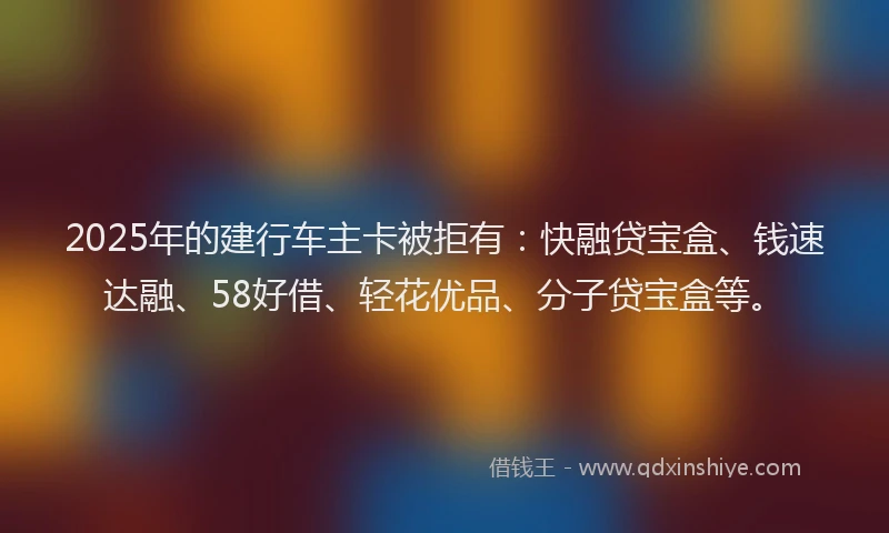 2025年的建行车主卡被拒有：快融贷宝盒、钱速达融、58好借、轻花优品、分子贷宝盒等。