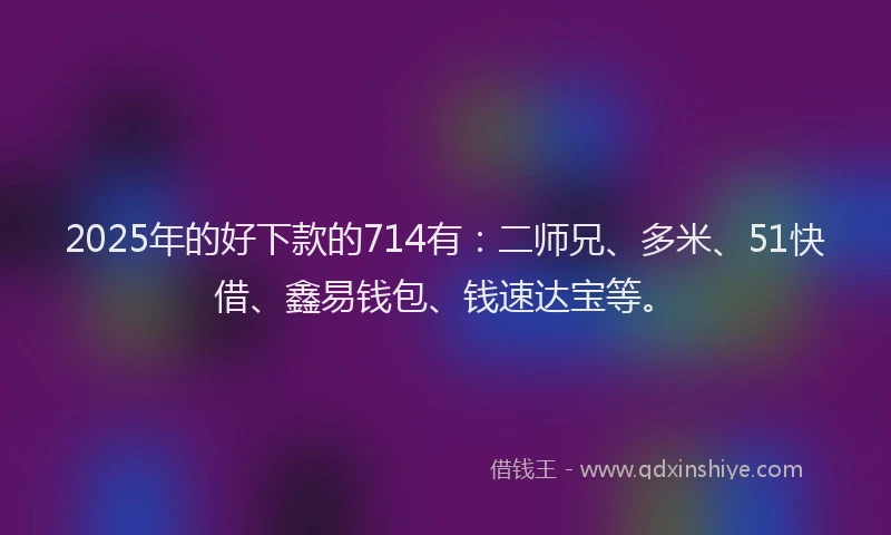 2025年的好下款的714有：二师兄、多米、51快借、鑫易钱包、钱速达宝等。