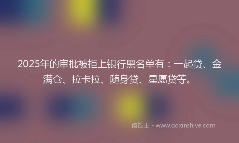 2025年的审批被拒上银行黑名单有：一起贷、金满仓、拉卡拉、随身贷、星愿贷等。