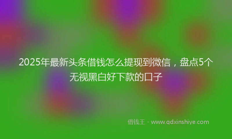 2025年最新头条借钱怎么提现到微信，盘点5个无视黑白好下款的口子