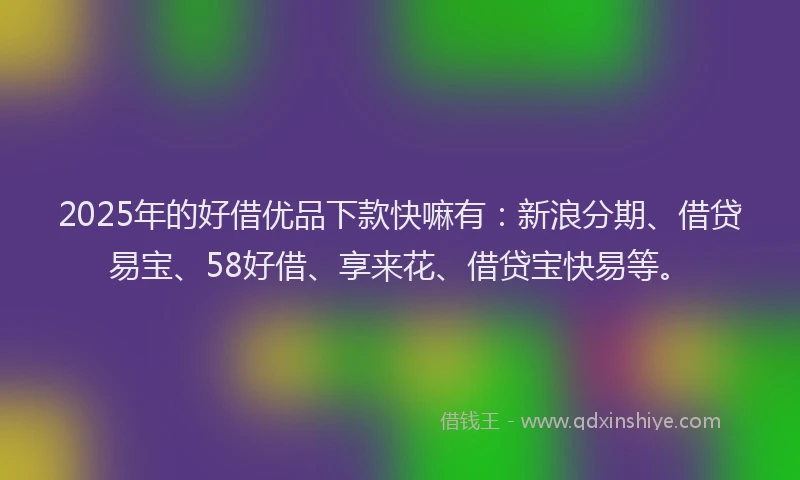 2025年的好借优品下款快嘛有：新浪分期、借贷易宝、58好借、享来花、借贷宝快易等。