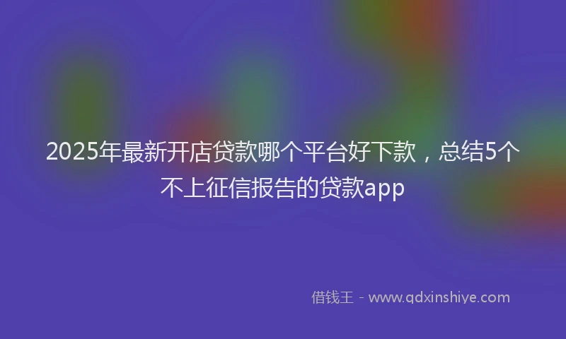 2025年最新开店贷款哪个平台好下款，总结5个不上征信报告的贷款app