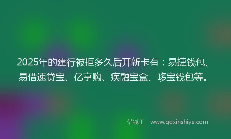 2025年的建行被拒多久后开新卡有：易捷钱包、易借速贷宝、亿享购、疾融宝盒、哆宝钱包等。