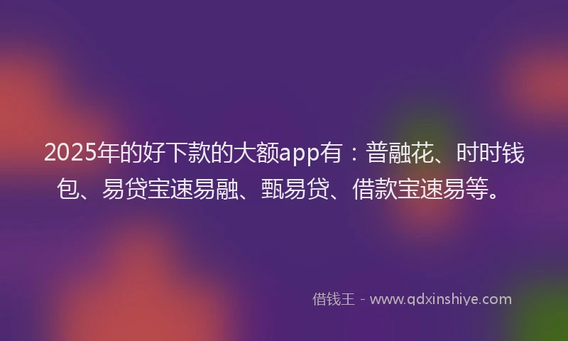 2025年的好下款的大额app有：普融花、时时钱包、易贷宝速易融、甄易贷、借款宝速易等。
