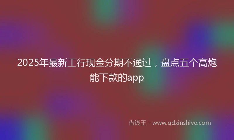 2025年最新工行现金分期不通过，盘点五个高炮能下款的app