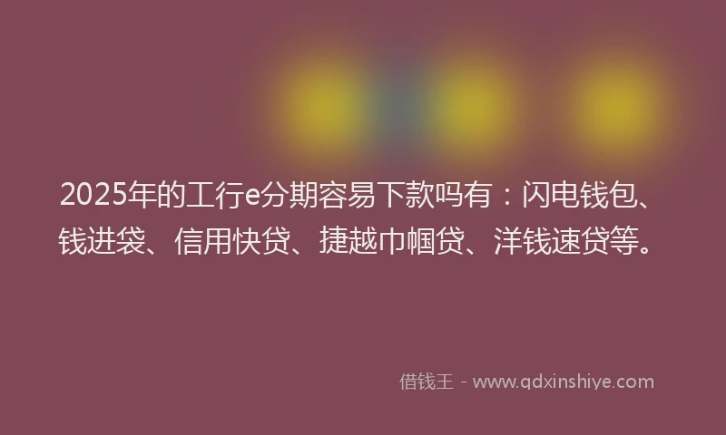 2025年的工行e分期容易下款吗有：闪电钱包、钱进袋、信用快贷、捷越巾帼贷、洋钱速贷等。