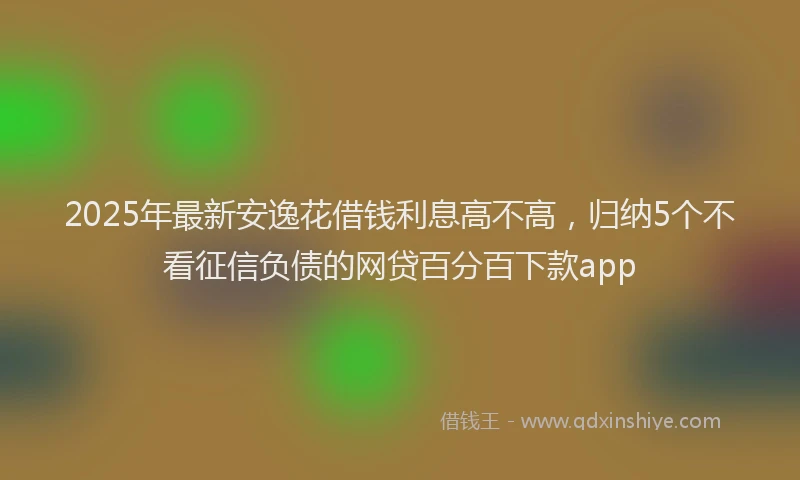 2025年最新安逸花借钱利息高不高，归纳5个不看征信负债的网贷百分百下款app