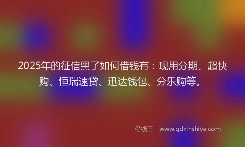 2025年的征信黑了如何借钱有：现用分期、超快购、恒瑞速贷、迅达钱包、分乐购等。