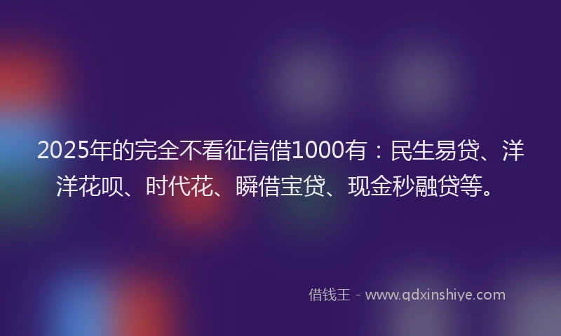 2025年的完全不看征信借1000有：民生易贷、洋洋花呗、时代花、瞬借宝贷、现金秒融贷等。