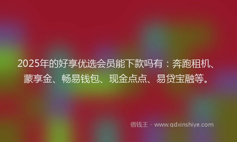 2025年的好享优选会员能下款吗有：奔跑租机、蒙享金、畅易钱包、现金点点、易贷宝融等。