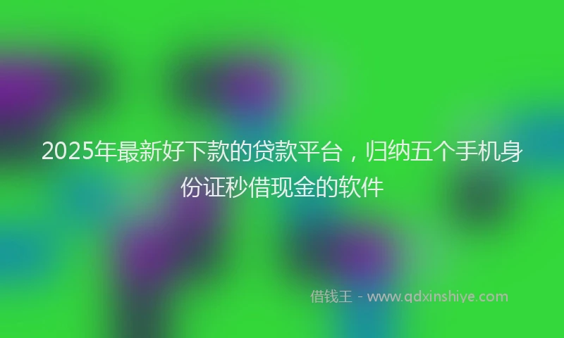 2025年最新好下款的贷款平台，归纳五个手机身份证秒借现金的软件