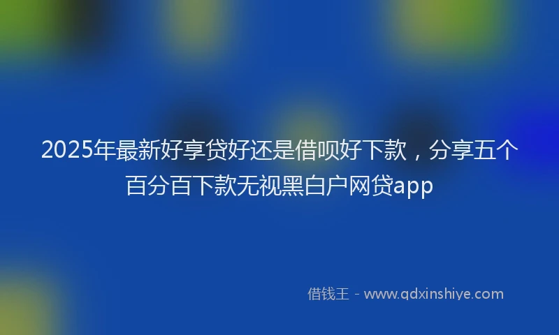 2025年最新好享贷好还是借呗好下款，分享五个百分百下款无视黑白户网贷app