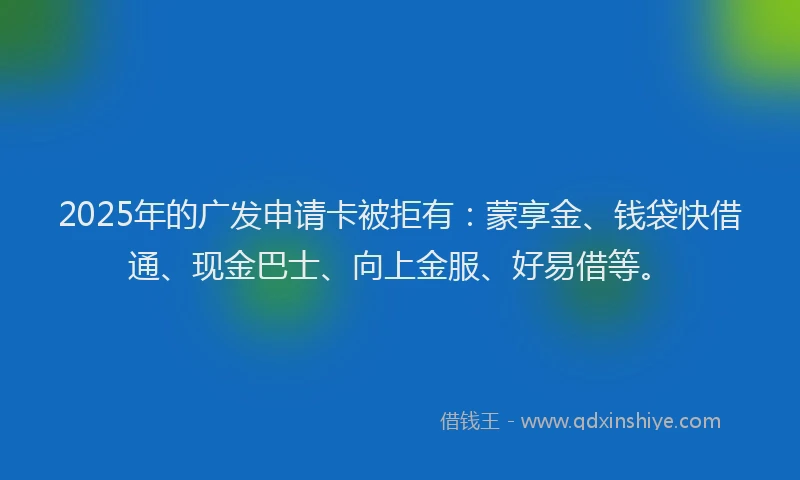 2025年的广发申请卡被拒有：蒙享金、钱袋快借通、现金巴士、向上金服、好易借等。