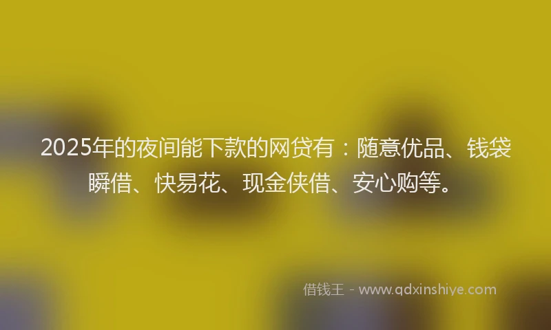 2025年的夜间能下款的网贷有：随意优品、钱袋瞬借、快易花、现金侠借、安心购等。