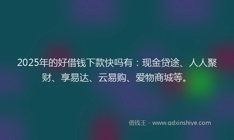 2025年的好借钱下款快吗有：现金贷途、人人聚财、享易达、云易购、爱物商城等。