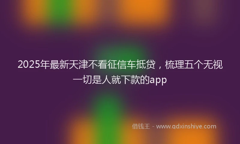 2025年最新天津不看征信车抵贷，梳理五个无视一切是人就下款的app