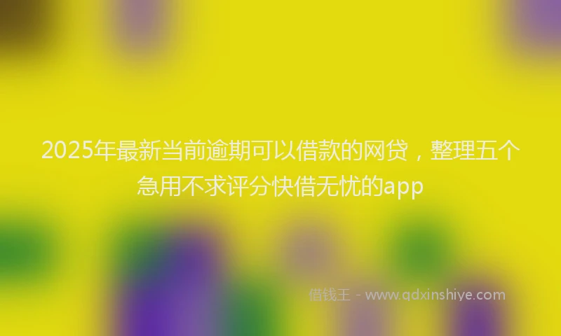 2025年最新当前逾期可以借款的网贷，整理五个急用不求评分快借无忧的app