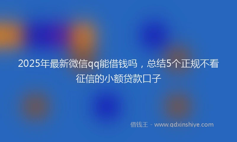 2025年最新微信qq能借钱吗，总结5个正规不看征信的小额贷款口子