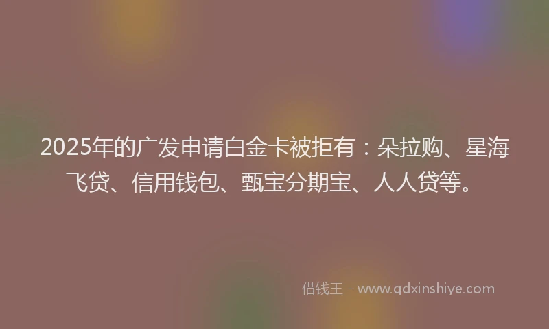 2025年的广发申请白金卡被拒有:朵拉购、星海飞贷、信用钱包、甄宝分期宝、人人贷等。