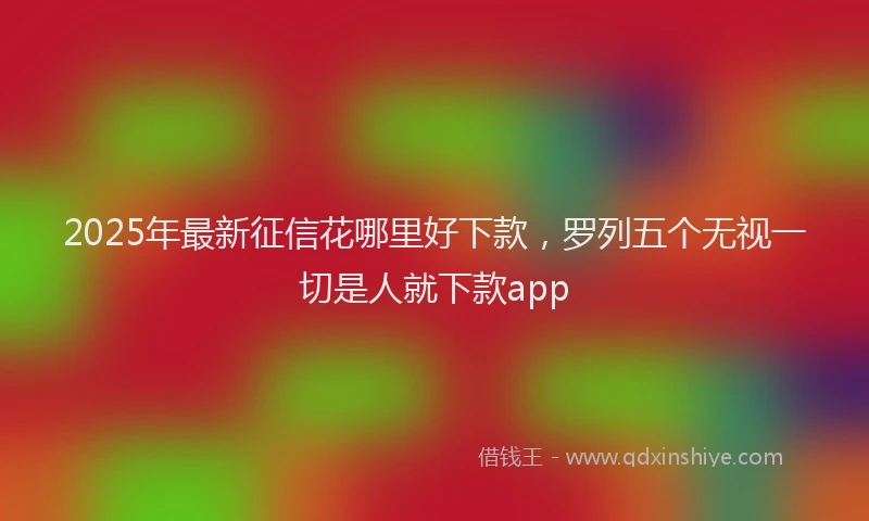 2025年最新征信花哪里好下款，罗列五个无视一切是人就下款app