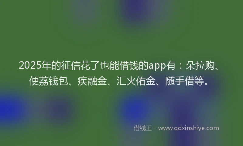 2025年的征信花了也能借钱的app有：朵拉购、便荔钱包、疾融金、汇火佑金、随手借等。