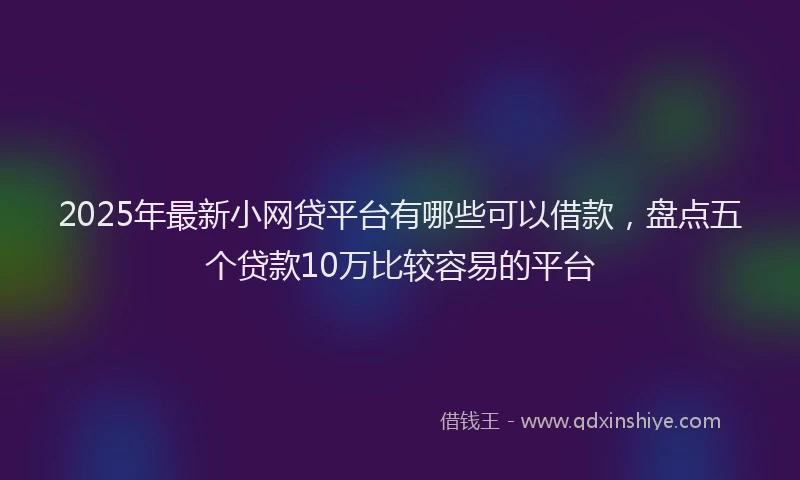2025年最新小网贷平台有哪些可以借款，盘点五个贷款10万比较容易的平台